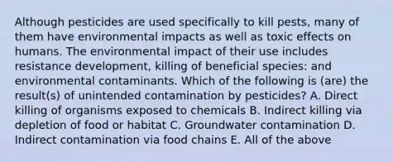 Although pesticides are used specifically to kill pests, many of them have environmental impacts as well as toxic effects on humans. The environmental impact of their use includes resistance development, killing of beneficial species: and environmental contaminants. Which of the following is (are) the result(s) of unintended contamination by pesticides? A. Direct killing of organisms exposed to chemicals B. Indirect killing via depletion of food or habitat C. Groundwater contamination D. Indirect contamination via food chains E. All of the above