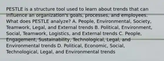 PESTLE is a structure tool used to learn about trends that can influence an organization's goals, processes, and employees. What does PESTLE analyze? A. People, Environmental, Society, Teamwork, Legal, and External trends B. Political, Environment, Social, Teamwork, Logistics, and External trends C. People, Engagement, Sustainability, Technological, Legal, and Environmental trends D. Political, Economic, Social, Technological, Legal, and Environmental trends