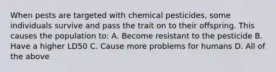 When pests are targeted with chemical pesticides, some individuals survive and pass the trait on to their offspring. This causes the population to: A. Become resistant to the pesticide B. Have a higher LD50 C. Cause more problems for humans D. All of the above