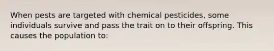 When pests are targeted with chemical pesticides, some individuals survive and pass the trait on to their offspring. This causes the population to: