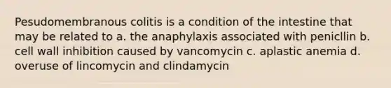 Pesudomembranous colitis is a condition of the intestine that may be related to a. the anaphylaxis associated with penicllin b. cell wall inhibition caused by vancomycin c. aplastic anemia d. overuse of lincomycin and clindamycin