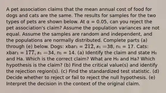 A pet association claims that the mean annual cost of food for dogs and cats are the same. The results for samples for the two types of pets are shown below. At α = 0.05​, can you reject the pet​ association's claim? Assume the population variances are not equal. Assume the samples are random and​ independent, and the populations are normally distributed. Complete parts​ (a) through​ (e) below. Dogs: xbar₁ = 212, s₁ =38, n₁ = 17. Cats: xbar₁ = 177, s₁ =34, n₁ = 14. ​(a) Identify the claim and state H₀ and Ha. Which is the correct claim? What are H₀ and Ha? Which hypothesis is the claim? ​(b) Find the critical​ value(s) and identify the rejection​ region(s). ​(c) Find the standardized test statistic. (d) Decide whether to reject or fail to reject the null hypothesis. ​(e) Interpret the decision in the context of the original claim.