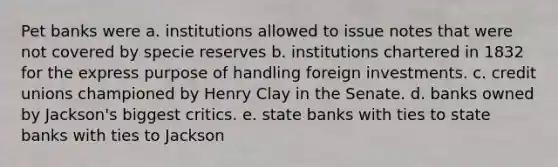 Pet banks were a. institutions allowed to issue notes that were not covered by specie reserves b. institutions chartered in 1832 for the express purpose of handling foreign investments. c. credit unions championed by Henry Clay in the Senate. d. banks owned by Jackson's biggest critics. e. state banks with ties to state banks with ties to Jackson