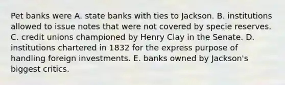 Pet banks were A. state banks with ties to Jackson. B. institutions allowed to issue notes that were not covered by specie reserves. C. credit unions championed by Henry Clay in the Senate. D. institutions chartered in 1832 for the express purpose of handling foreign investments. E. banks owned by Jackson's biggest critics.