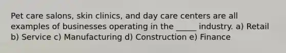 ​Pet care salons, skin clinics, and day care centers are all examples of businesses operating in the _____ industry. a) Retail ​b) Service ​c) Manufacturing ​d) Construction ​e) Finance
