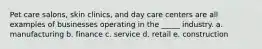 Pet care salons, skin clinics, and day care centers are all examples of businesses operating in the _____ industry. a. manufacturing b. finance c. service d. retail e. construction
