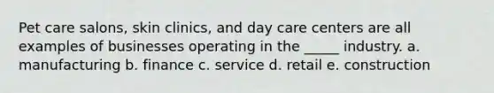 Pet care salons, skin clinics, and day care centers are all examples of businesses operating in the _____ industry. a. manufacturing b. finance c. service d. retail e. construction