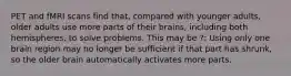 PET and fMRI scans find that, compared with younger adults, older adults use more parts of their brains, including both hemispheres, to solve problems. This may be ?: Using only one brain region may no longer be sufficient if that part has shrunk, so the older brain automatically activates more parts.