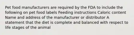 Pet food manufacturers are required by the FDA to include the following on pet food labels Feeding instructions Caloric content Name and address of the manufacturer or distributor A statement that the diet is complete and balanced with respect to life stages of the animal