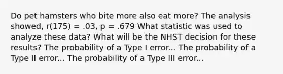 Do pet hamsters who bite more also eat more? The analysis showed, r(175) = .03, p = .679 What statistic was used to analyze these data? What will be the NHST decision for these results? The probability of a Type I error... The probability of a Type II error... The probability of a Type III error...