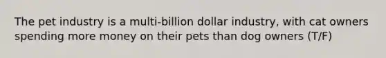 The pet industry is a multi-billion dollar industry, with cat owners spending more money on their pets than dog owners (T/F)