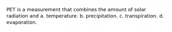 PET is a measurement that combines the amount of solar radiation and a. temperature. b. precipitation. c. transpiration. d. evaporation.