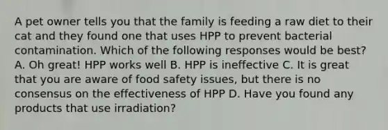 A pet owner tells you that the family is feeding a raw diet to their cat and they found one that uses HPP to prevent bacterial contamination. Which of the following responses would be best? A. Oh great! HPP works well B. HPP is ineffective C. It is great that you are aware of food safety issues, but there is no consensus on the effectiveness of HPP D. Have you found any products that use irradiation?