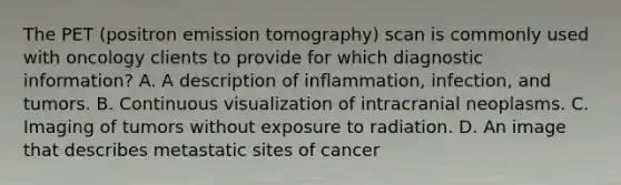 The PET (positron emission tomography) scan is commonly used with oncology clients to provide for which diagnostic information? A. A description of inflammation, infection, and tumors. B. Continuous visualization of intracranial neoplasms. C. Imaging of tumors without exposure to radiation. D. An image that describes metastatic sites of cancer