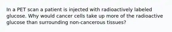 In a PET scan a patient is injected with radioactively labeled glucose. Why would cancer cells take up more of the radioactive glucose than surrounding non-cancerous tissues?