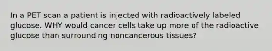 In a PET scan a patient is injected with radioactively labeled glucose. WHY would cancer cells take up more of the radioactive glucose than surrounding noncancerous tissues?