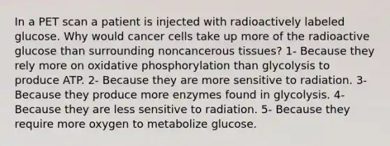 In a PET scan a patient is injected with radioactively labeled glucose. Why would cancer cells take up more of the radioactive glucose than surrounding noncancerous tissues? 1- Because they rely more on oxidative phosphorylation than glycolysis to produce ATP. 2- Because they are more sensitive to radiation. 3- Because they produce more enzymes found in glycolysis. 4- Because they are less sensitive to radiation. 5- Because they require more oxygen to metabolize glucose.