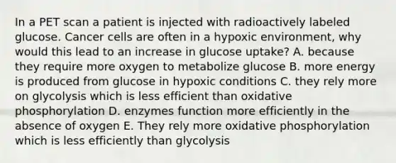 In a PET scan a patient is injected with radioactively labeled glucose. Cancer cells are often in a hypoxic environment, why would this lead to an increase in glucose uptake? A. because they require more oxygen to metabolize glucose B. more energy is produced from glucose in hypoxic conditions C. they rely more on glycolysis which is less efficient than oxidative phosphorylation D. enzymes function more efficiently in the absence of oxygen E. They rely more oxidative phosphorylation which is less efficiently than glycolysis