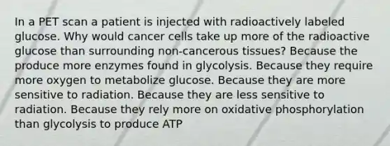 In a PET scan a patient is injected with radioactively labeled glucose. Why would cancer cells take up more of the radioactive glucose than surrounding non-cancerous tissues? Because the produce more enzymes found in glycolysis. Because they require more oxygen to metabolize glucose. Because they are more sensitive to radiation. Because they are less sensitive to radiation. Because they rely more on oxidative phosphorylation than glycolysis to produce ATP