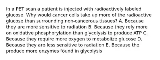 In a PET scan a patient is injected with radioactively labeled glucose. Why would cancer cells take up more of the radioactive glucose than surrounding non-cancerous tissues? A. Because they are more sensitive to radiation B. Because they rely more on oxidative phosphorylation than glycolysis to produce ATP C. Because they require more oxygen to metabolize glucose D. Because they are less sensitive to radiation E. Because the produce more enzymes found in glycolysis