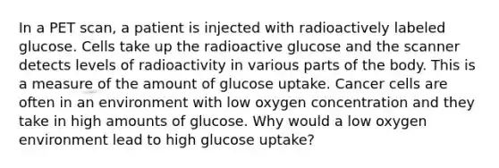 In a PET scan, a patient is injected with radioactively labeled glucose. Cells take up the radioactive glucose and the scanner detects levels of radioactivity in various parts of the body. This is a measure of the amount of glucose uptake. Cancer cells are often in an environment with low oxygen concentration and they take in high amounts of glucose. Why would a low oxygen environment lead to high glucose uptake?