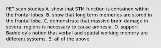 PET scan studies A. show that STM function is contained within the frontal lobes. B. show that long term memories are stored in the frontal lobe. C. demonstrate that massive brain damage in several regions is necessary to cause amnesia. D. support Baddeley's notion that verbal and spatial working memory are different systems. E. all of the above