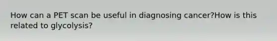 How can a PET scan be useful in diagnosing cancer?How is this related to glycolysis?