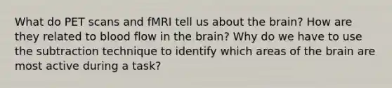 What do PET scans and fMRI tell us about the brain? How are they related to blood flow in the brain? Why do we have to use the subtraction technique to identify which areas of the brain are most active during a task?