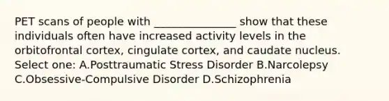 PET scans of people with _______________ show that these individuals often have increased activity levels in the orbitofrontal cortex, cingulate cortex, and caudate nucleus. Select one: A.Posttraumatic Stress Disorder B.Narcolepsy C.Obsessive-Compulsive Disorder D.Schizophrenia