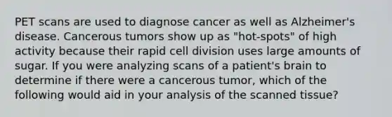 PET scans are used to diagnose cancer as well as Alzheimer's disease. Cancerous tumors show up as "hot-spots" of high activity because their rapid cell division uses large amounts of sugar. If you were analyzing scans of a patient's brain to determine if there were a cancerous tumor, which of the following would aid in your analysis of the scanned tissue?