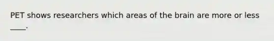PET shows researchers which areas of the brain are more or less ____.