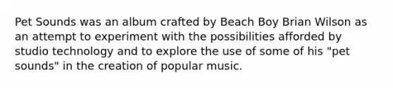 Pet Sounds was an album crafted by Beach Boy Brian Wilson as an attempt to experiment with the possibilities afforded by studio technology and to explore the use of some of his "pet sounds" in the creation of popular music.