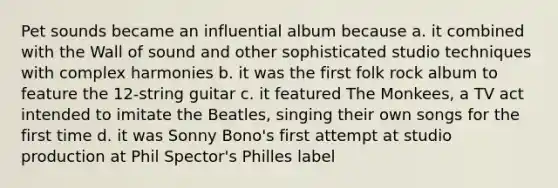 Pet sounds became an influential album because a. it combined with the Wall of sound and other sophisticated studio techniques with complex harmonies b. it was the first folk rock album to feature the 12-string guitar c. it featured The Monkees, a TV act intended to imitate the Beatles, singing their own songs for the first time d. it was Sonny Bono's first attempt at studio production at Phil Spector's Philles label