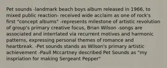 Pet sounds -landmark beach boys album released in 1966, to mixed public reaction- received wide acclaim as one of rock's first "concept albums" -represents milestone of artistic revolution of group's primary creative focus, Brian Wilson -songs are associated and interrlated via recurrent motives and harmonic patterns, expressing personal themes of romance and heartbreak. -Pet sounds stands as Wilson's primary artistic achievement -Paull Mccartney described Pet Sounds as "my inspriation for making Sergeant Pepper"