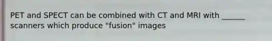 PET and SPECT can be combined with CT and MRI with ______ scanners which produce "fusion" images