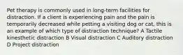 Pet therapy is commonly used in long-term facilities for distraction. If a client is experiencing pain and the pain is temporarily decreased while petting a visiting dog or cat, this is an example of which type of distraction technique? A Tactile kinesthetic distraction B Visual distraction C Auditory distraction D Project distraction