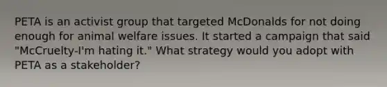 PETA is an activist group that targeted McDonalds for not doing enough for animal welfare issues. It started a campaign that said "McCruelty-I'm hating it." What strategy would you adopt with PETA as a stakeholder?