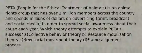 PETA (People for the Ethical Treatment of Animals) is an animal rights group that has over 2 million members across the country and spends millions of dollars on advertising (print, broadcast and social media) in order to spread social awareness about their cause each year. Which theory attempts to explain PETA's success? a)Collective behavior theory b) Resource mobilization theory c)New social movement theory d)Frame alignment process