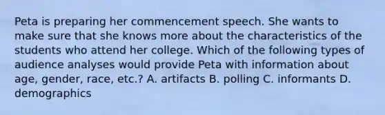 Peta is preparing her commencement speech. She wants to make sure that she knows more about the characteristics of the students who attend her college. Which of the following types of audience analyses would provide Peta with information about age, gender, race, etc.? A. artifacts B. polling C. informants D. demographics