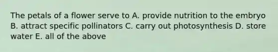 The petals of a flower serve to A. provide nutrition to the embryo B. attract specific pollinators C. carry out photosynthesis D. store water E. all of the above