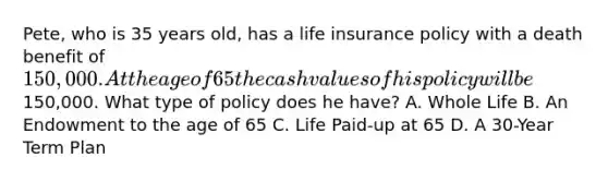 Pete, who is 35 years old, has a life insurance policy with a death benefit of 150,000. At the age of 65 the cash values of his policy will be150,000. What type of policy does he have? A. Whole Life B. An Endowment to the age of 65 C. Life Paid-up at 65 D. A 30-Year Term Plan