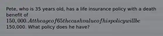 Pete, who is 35 years old, has a life insurance policy with a death benefit of 150,000. At the age of 65 the cash value of his policy will be150,000. What policy does he have?