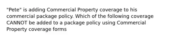 "Pete" is adding Commercial Property coverage to his commercial package policy. Which of the following coverage CANNOT be added to a package policy using Commercial Property coverage forms