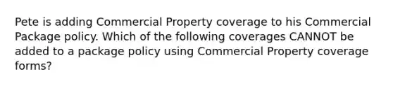 Pete is adding Commercial Property coverage to his Commercial Package policy. Which of the following coverages CANNOT be added to a package policy using Commercial Property coverage forms?