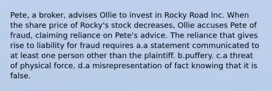 Pete, a broker, advises Ollie to invest in Rocky Road Inc. When the share price of Rocky's stock decreases, Ollie accuses Pete of fraud, claiming reliance on Pete's advice. The reliance that gives rise to liability for fraud requires a.a statement communicated to at least one person other than the plaintiff. b.puffery. c.a threat of physical force. d.a misrepresentation of fact knowing that it is false.