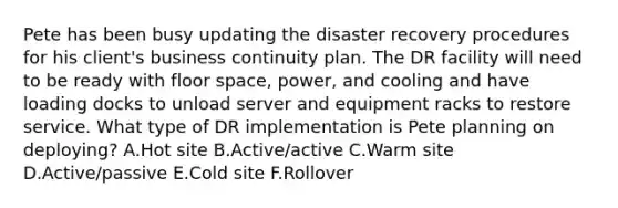 Pete has been busy updating the disaster recovery procedures for his client's business continuity plan. The DR facility will need to be ready with floor space, power, and cooling and have loading docks to unload server and equipment racks to restore service. What type of DR implementation is Pete planning on deploying? A.Hot site B.Active/active C.Warm site D.Active/passive E.Cold site F.Rollover