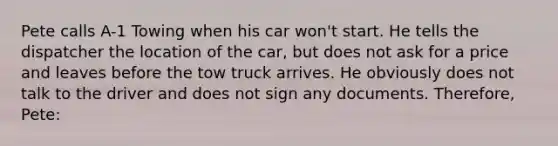 Pete calls A-1 Towing when his car won't start. He tells the dispatcher the location of the car, but does not ask for a price and leaves before the tow truck arrives. He obviously does not talk to the driver and does not sign any documents. Therefore, Pete: