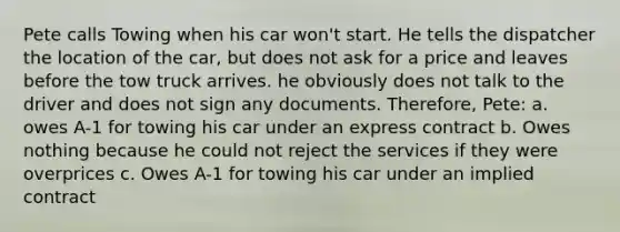 Pete calls Towing when his car won't start. He tells the dispatcher the location of the car, but does not ask for a price and leaves before the tow truck arrives. he obviously does not talk to the driver and does not sign any documents. Therefore, Pete: a. owes A-1 for towing his car under an express contract b. Owes nothing because he could not reject the services if they were overprices c. Owes A-1 for towing his car under an implied contract