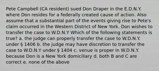 Pete Campbell (CA resident) sued Don Draper in the E.D.N.Y. where Don resides for a federally created cause of action. Also assume that a substantial part of the events giving rise to Pete's claim occurred in the Western District of New York. Don wishes to transfer the case to W.D.N.Y Which of the following statements is true? a. the judge can properly transfer the case to W.D.N.Y. under § 1406 b. the judge may have discretion to transfer the case to W.D.N.Y under § 1404 c. venue is proper in W.D.N.Y. because Don is a New York domiciliary d. both B and C are correct e. none of the above