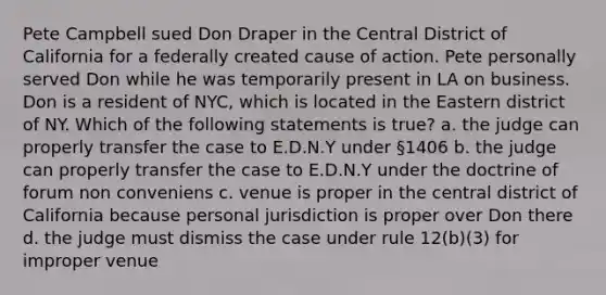 Pete Campbell sued Don Draper in the Central District of California for a federally created cause of action. Pete personally served Don while he was temporarily present in LA on business. Don is a resident of NYC, which is located in the Eastern district of NY. Which of the following statements is true? a. the judge can properly transfer the case to E.D.N.Y under §1406 b. the judge can properly transfer the case to E.D.N.Y under the doctrine of forum non conveniens c. venue is proper in the central district of California because personal jurisdiction is proper over Don there d. the judge must dismiss the case under rule 12(b)(3) for improper venue